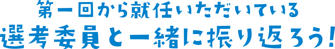 第一回から就任いただいている　選考委員と一緒に振り返ろう！