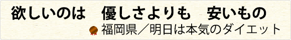 欲しいのは　優しさよりも　安いもの　福岡県／明日は本気のダイエット