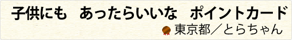 子供にも　あったらいいな　ポイントカード　東京都／とらちゃん